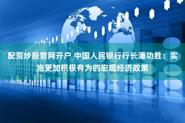 配资炒股官网开户 中国人民银行行长潘功胜：实施更加积极有为的宏观经济政策