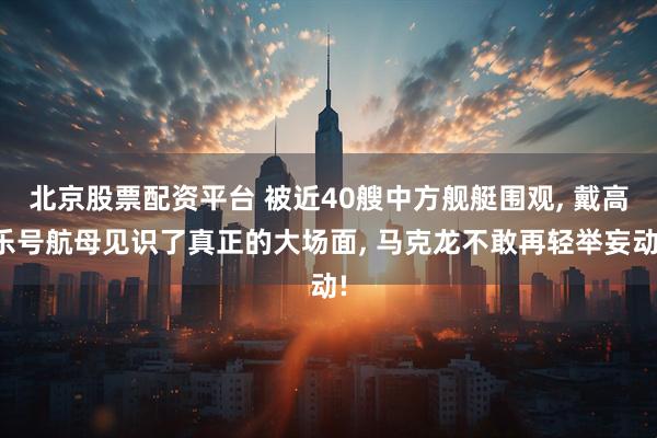 北京股票配资平台 被近40艘中方舰艇围观, 戴高乐号航母见识了真正的大场面, 马克龙不敢再轻举妄动!