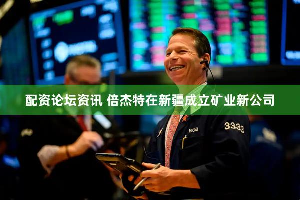 配资论坛资讯 倍杰特在新疆成立矿业新公司