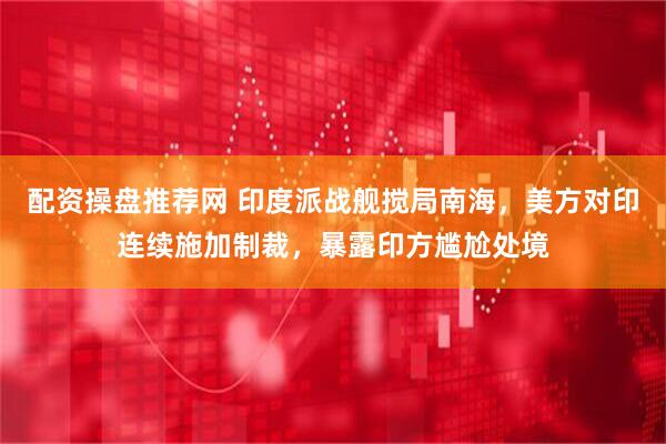 配资操盘推荐网 印度派战舰搅局南海，美方对印连续施加制裁，暴露印方尴尬处境