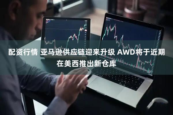 配资行情 亚马逊供应链迎来升级 AWD将于近期在美西推出新仓库