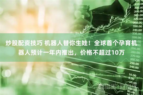 炒股配资技巧 机器人替你生娃！全球首个孕育机器人预计一年内推出，价格不超过10万