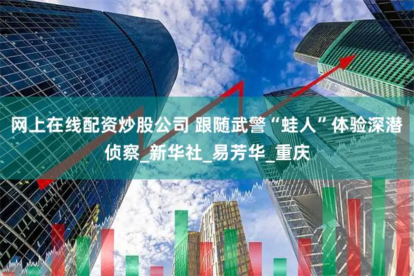 网上在线配资炒股公司 跟随武警“蛙人”体验深潜侦察_新华社_易芳华_重庆