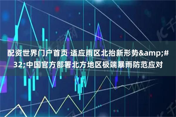 配资世界门户首页 适应雨区北抬新形势&#32;中国官方部署北方地区极端暴雨防范应对