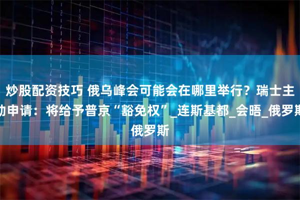 炒股配资技巧 俄乌峰会可能会在哪里举行？瑞士主动申请：将给予普京“豁免权”_连斯基都_会晤_俄罗斯