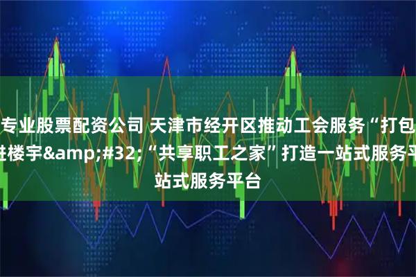 专业股票配资公司 天津市经开区推动工会服务“打包”进楼宇 “共享职工之家”打造一站式服务平台